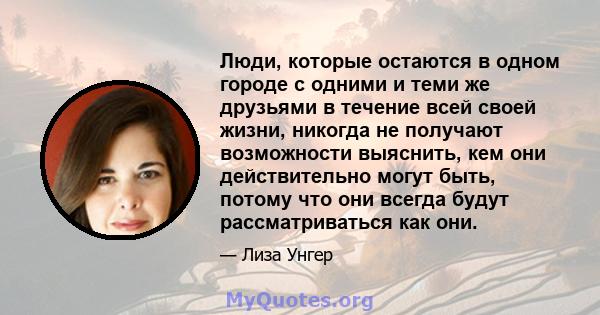 Люди, которые остаются в одном городе с одними и теми же друзьями в течение всей своей жизни, никогда не получают возможности выяснить, кем они действительно могут быть, потому что они всегда будут рассматриваться как