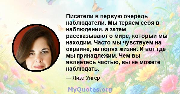 Писатели в первую очередь наблюдатели. Мы теряем себя в наблюдении, а затем рассказывают о мире, который мы находим. Часто мы чувствуем на окраине, на полях жизни. И вот где мы принадлежим. Чем вы являетесь частью, вы