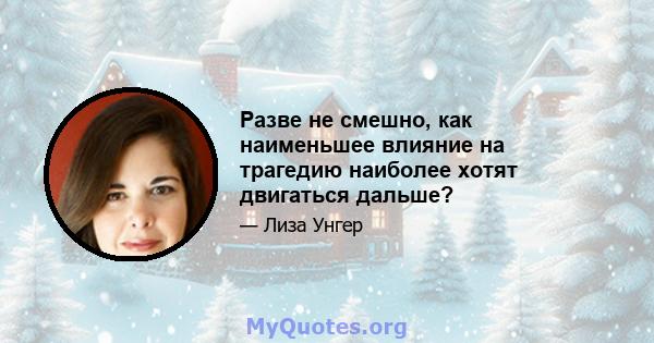 Разве не смешно, как наименьшее влияние на трагедию наиболее хотят двигаться дальше?