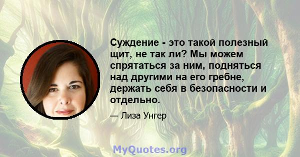 Суждение - это такой полезный щит, не так ли? Мы можем спрятаться за ним, подняться над другими на его гребне, держать себя в безопасности и отдельно.