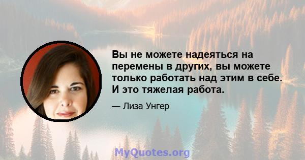 Вы не можете надеяться на перемены в других, вы можете только работать над этим в себе. И это тяжелая работа.