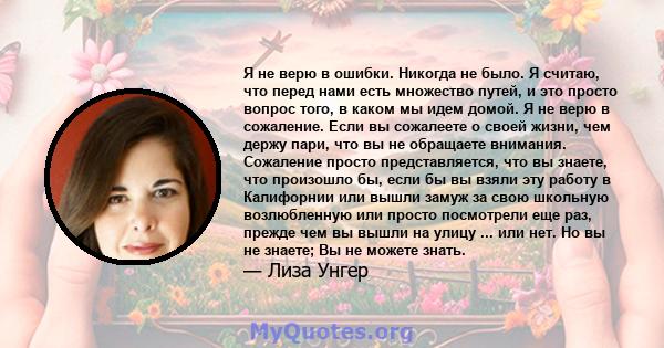 Я не верю в ошибки. Никогда не было. Я считаю, что перед нами есть множество путей, и это просто вопрос того, в каком мы идем домой. Я не верю в сожаление. Если вы сожалеете о своей жизни, чем держу пари, что вы не