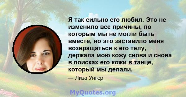 Я так сильно его любил. Это не изменило все причины, по которым мы не могли быть вместе, но это заставило меня возвращаться к его телу, держала мою кожу снова и снова в поисках его кожи в танце, который мы делали.