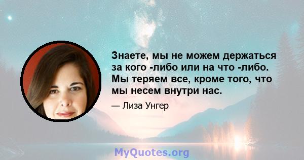 Знаете, мы не можем держаться за кого -либо или на что -либо. Мы теряем все, кроме того, что мы несем внутри нас.