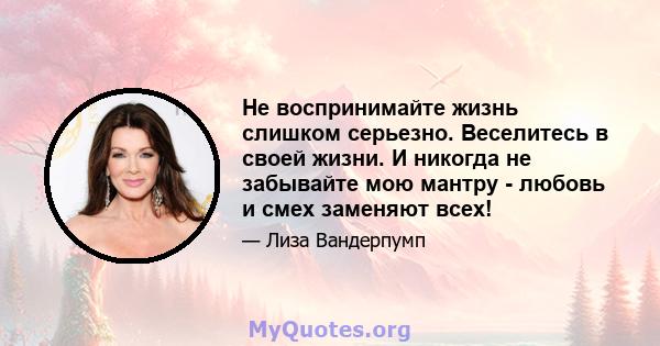 Не воспринимайте жизнь слишком серьезно. Веселитесь в своей жизни. И никогда не забывайте мою мантру - любовь и смех заменяют всех!