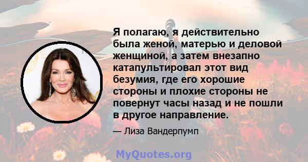 Я полагаю, я действительно была женой, матерью и деловой женщиной, а затем внезапно катапультировал этот вид безумия, где его хорошие стороны и плохие стороны не повернут часы назад и не пошли в другое направление.