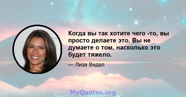 Когда вы так хотите чего -то, вы просто делаете это. Вы не думаете о том, насколько это будет тяжело.