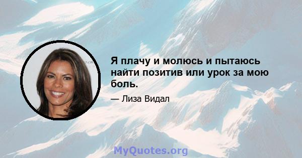 Я плачу и молюсь и пытаюсь найти позитив или урок за мою боль.