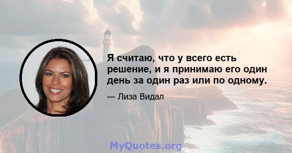 Я считаю, что у всего есть решение, и я принимаю его один день за один раз или по одному.