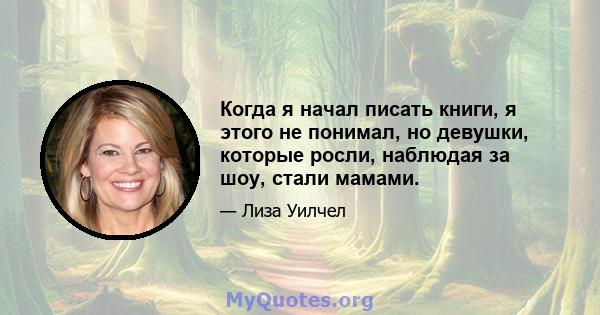 Когда я начал писать книги, я этого не понимал, но девушки, которые росли, наблюдая за шоу, стали мамами.