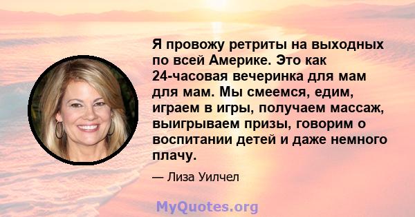 Я провожу ретриты на выходных по всей Америке. Это как 24-часовая вечеринка для мам для мам. Мы смеемся, едим, играем в игры, получаем массаж, выигрываем призы, говорим о воспитании детей и даже немного плачу.