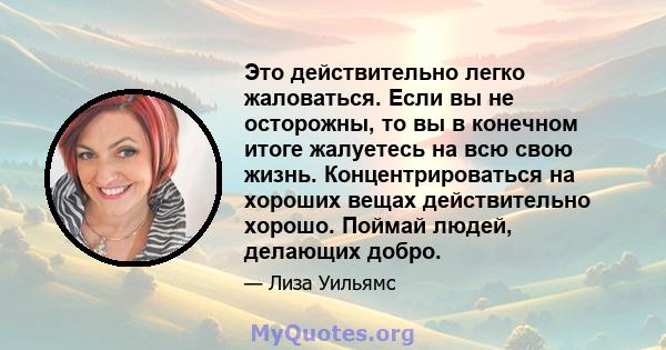 Это действительно легко жаловаться. Если вы не осторожны, то вы в конечном итоге жалуетесь на всю свою жизнь. Концентрироваться на хороших вещах действительно хорошо. Поймай людей, делающих добро.