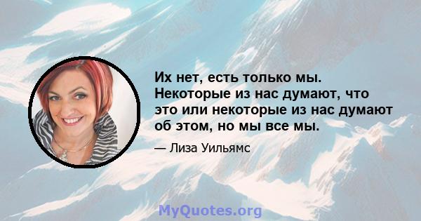 Их нет, есть только мы. Некоторые из нас думают, что это или некоторые из нас думают об этом, но мы все мы.