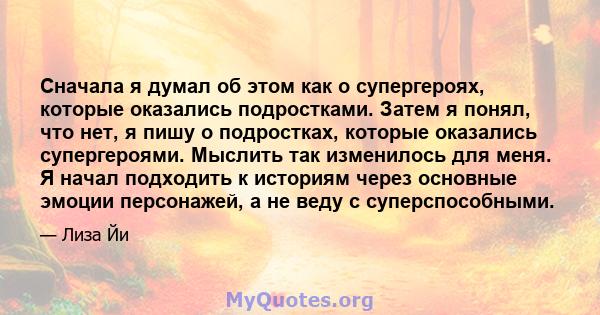 Сначала я думал об этом как о супергероях, которые оказались подростками. Затем я понял, что нет, я пишу о подростках, которые оказались супергероями. Мыслить так изменилось для меня. Я начал подходить к историям через