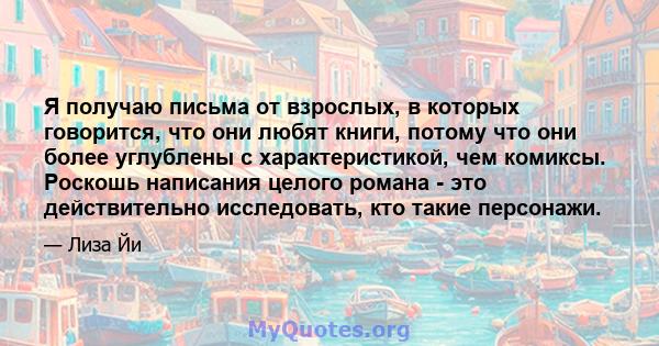 Я получаю письма от взрослых, в которых говорится, что они любят книги, потому что они более углублены с характеристикой, чем комиксы. Роскошь написания целого романа - это действительно исследовать, кто такие персонажи.