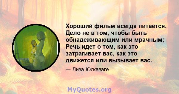 Хороший фильм всегда питается. Дело не в том, чтобы быть обнадеживающим или мрачным; Речь идет о том, как это затрагивает вас, как это движется или вызывает вас.