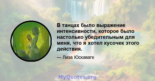 В танцах было выражение интенсивности, которое было настолько убедительным для меня, что я хотел кусочек этого действия.