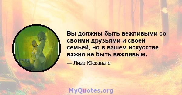 Вы должны быть вежливыми со своими друзьями и своей семьей, но в вашем искусстве важно не быть вежливым.