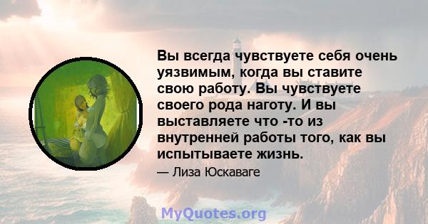 Вы всегда чувствуете себя очень уязвимым, когда вы ставите свою работу. Вы чувствуете своего рода наготу. И вы выставляете что -то из внутренней работы того, как вы испытываете жизнь.