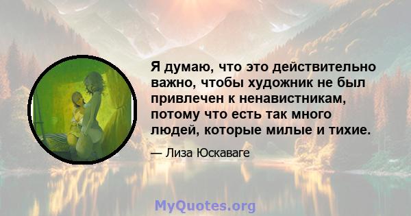 Я думаю, что это действительно важно, чтобы художник не был привлечен к ненавистникам, потому что есть так много людей, которые милые и тихие.