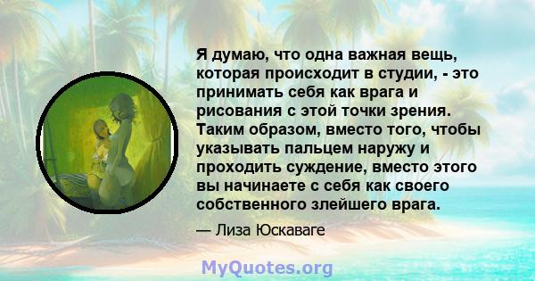 Я думаю, что одна важная вещь, которая происходит в студии, - это принимать себя как врага и рисования с этой точки зрения. Таким образом, вместо того, чтобы указывать пальцем наружу и проходить суждение, вместо этого