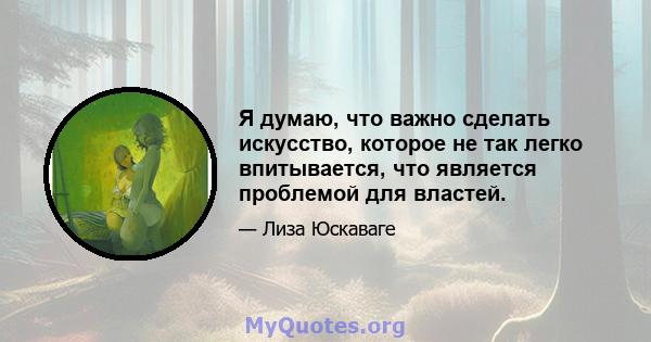 Я думаю, что важно сделать искусство, которое не так легко впитывается, что является проблемой для властей.