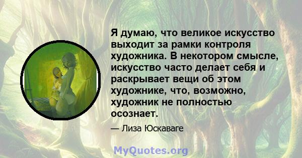 Я думаю, что великое искусство выходит за рамки контроля художника. В некотором смысле, искусство часто делает себя и раскрывает вещи об этом художнике, что, возможно, художник не полностью осознает.