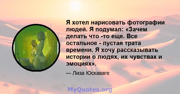 Я хотел нарисовать фотографии людей. Я подумал: «Зачем делать что -то еще. Все остальное - пустая трата времени. Я хочу рассказывать истории о людях, их чувствах и эмоциях».