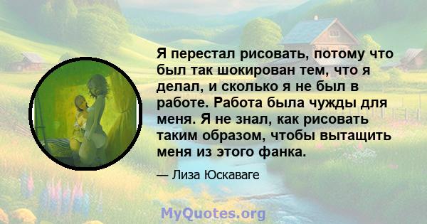 Я перестал рисовать, потому что был так шокирован тем, что я делал, и сколько я не был в работе. Работа была чужды для меня. Я не знал, как рисовать таким образом, чтобы вытащить меня из этого фанка.