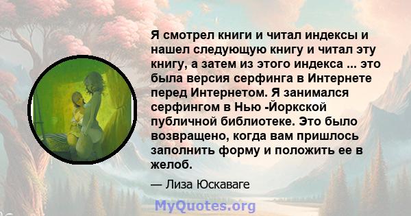 Я смотрел книги и читал индексы и нашел следующую книгу и читал эту книгу, а затем из этого индекса ... это была версия серфинга в Интернете перед Интернетом. Я занимался серфингом в Нью -Йоркской публичной библиотеке.