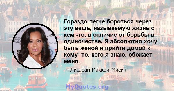 Гораздо легче бороться через эту вещь, называемую жизнь с кем -то, в отличие от борьбы в одиночестве. Я абсолютно хочу быть женой и прийти домой к кому -то, кого я знаю, обожает меня.