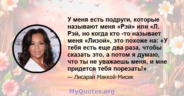 У меня есть подруги, которые называют меня «Рэй» или «Л. Рэй, но когда кто -то называет меня «Лизой», это похоже на: «У тебя есть еще два раза, чтобы сказать это, а потом я думаю, что ты не уважаешь меня, и мне придется 