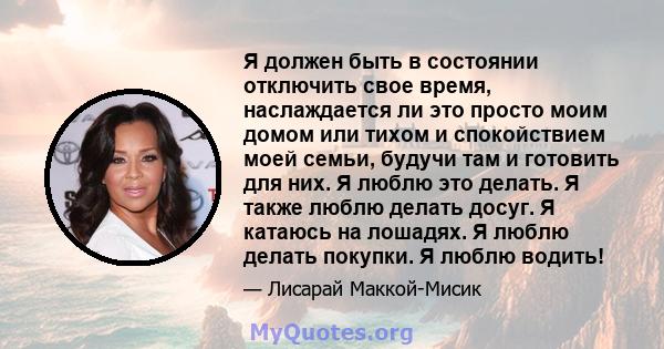 Я должен быть в состоянии отключить свое время, наслаждается ли это просто моим домом или тихом и спокойствием моей семьи, будучи там и готовить для них. Я люблю это делать. Я также люблю делать досуг. Я катаюсь на