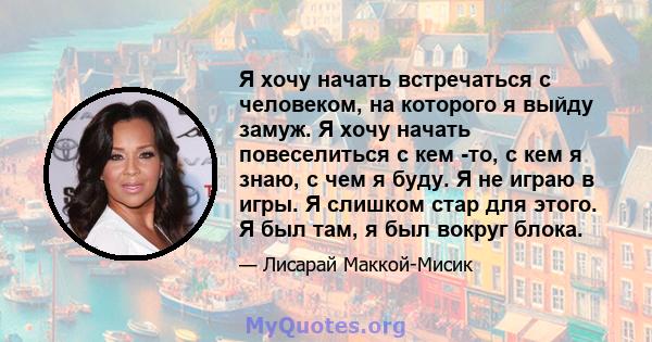 Я хочу начать встречаться с человеком, на которого я выйду замуж. Я хочу начать повеселиться с кем -то, с кем я знаю, с чем я буду. Я не играю в игры. Я слишком стар для этого. Я был там, я был вокруг блока.