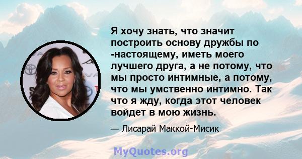 Я хочу знать, что значит построить основу дружбы по -настоящему, иметь моего лучшего друга, а не потому, что мы просто интимные, а потому, что мы умственно интимно. Так что я жду, когда этот человек войдет в мою жизнь.