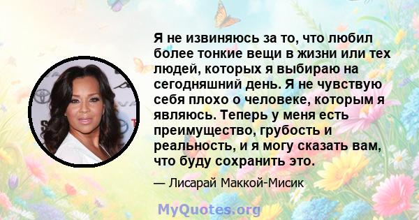 Я не извиняюсь за то, что любил более тонкие вещи в жизни или тех людей, которых я выбираю на сегодняшний день. Я не чувствую себя плохо о человеке, которым я являюсь. Теперь у меня есть преимущество, грубость и