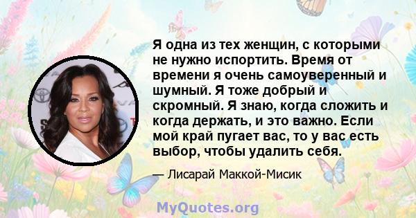 Я одна из тех женщин, с которыми не нужно испортить. Время от времени я очень самоуверенный и шумный. Я тоже добрый и скромный. Я знаю, когда сложить и когда держать, и это важно. Если мой край пугает вас, то у вас есть 