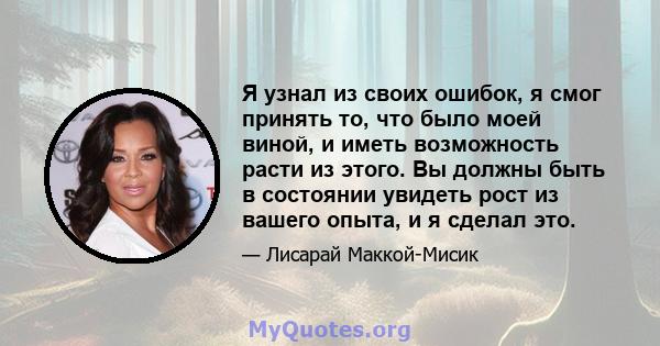 Я узнал из своих ошибок, я смог принять то, что было моей виной, и иметь возможность расти из этого. Вы должны быть в состоянии увидеть рост из вашего опыта, и я сделал это.