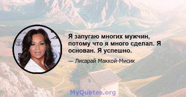 Я запугаю многих мужчин, потому что я много сделал. Я основан. Я успешно.