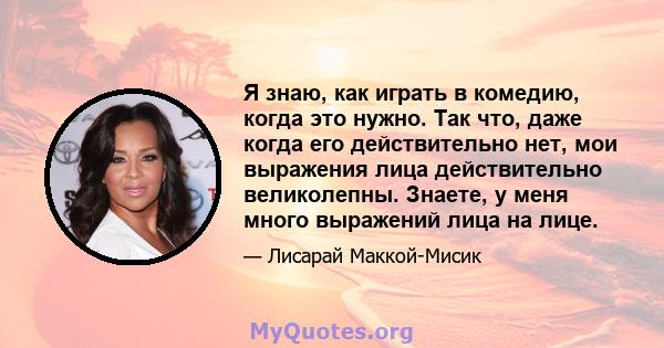 Я знаю, как играть в комедию, когда это нужно. Так что, даже когда его действительно нет, мои выражения лица действительно великолепны. Знаете, у меня много выражений лица на лице.