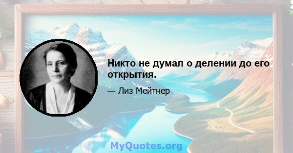 Никто не думал о делении до его открытия.