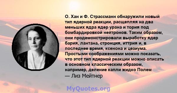 О. Хан и Ф. Страссманн обнаружили новый тип ядерной реакции, расщепляя на два меньших ядра ядер урана и тория под бомбардировкой нейтронов. Таким образом, они продемонстрировали выработку ядер бария, лантана, стронция,