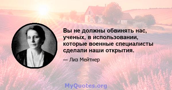 Вы не должны обвинять нас, ученых, в использовании, которые военные специалисты сделали наши открытия.