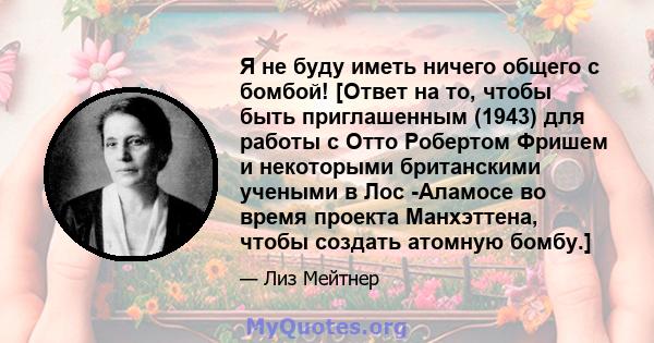 Я не буду иметь ничего общего с бомбой! [Ответ на то, чтобы быть приглашенным (1943) для работы с Отто Робертом Фришем и некоторыми британскими учеными в Лос -Аламосе во время проекта Манхэттена, чтобы создать атомную