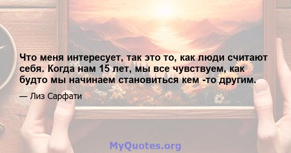 Что меня интересует, так это то, как люди считают себя. Когда нам 15 лет, мы все чувствуем, как будто мы начинаем становиться кем -то другим.