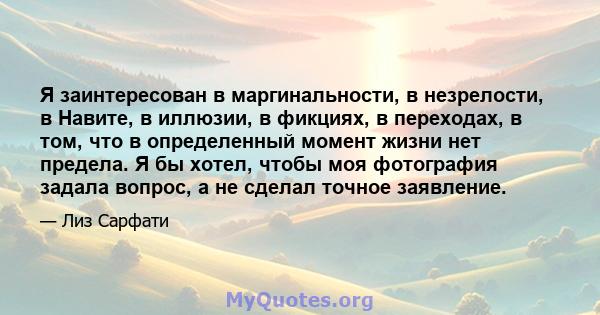 Я заинтересован в маргинальности, в незрелости, в Навите, в иллюзии, в фикциях, в переходах, в том, что в определенный момент жизни нет предела. Я бы хотел, чтобы моя фотография задала вопрос, а не сделал точное