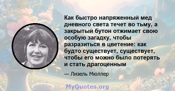 Как быстро напряженный мед дневного света течет во тьму, а закрытый бутон отжимает свою особую загадку, чтобы разразиться в цветение: как будто существует, существует, чтобы его можно было потерять и стать драгоценным