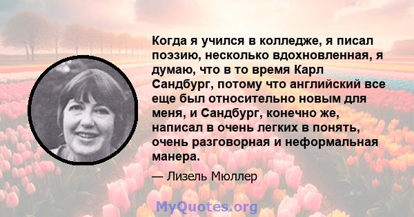 Когда я учился в колледже, я писал поэзию, несколько вдохновленная, я думаю, что в то время Карл Сандбург, потому что английский все еще был относительно новым для меня, и Сандбург, конечно же, написал в очень легких в