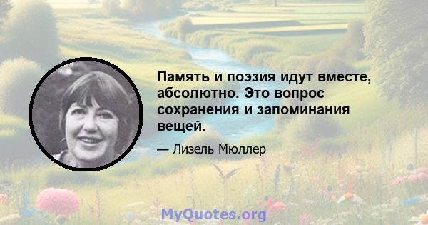 Память и поэзия идут вместе, абсолютно. Это вопрос сохранения и запоминания вещей.