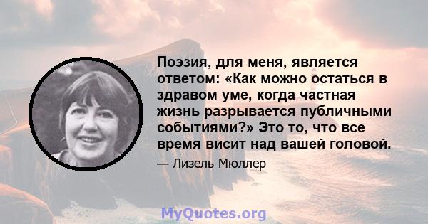 Поэзия, для меня, является ответом: «Как можно остаться в здравом уме, когда частная жизнь разрывается публичными событиями?» Это то, что все время висит над вашей головой.